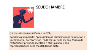 SEUDO HAMBRE
(La pseudo-recuperación (en un TCA))
Podríamos nombrarlos “pensamientos distorsionados en relación a
la comida y al cuerpo” y son, nada más ni nada menos, formas de
restricción y privación mental. En otras palabras, son
representaciones de la mentalidad de dieta.
 
