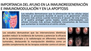 IMPORTANCIA DEL AYUNO EN LA INMUNOREGENERACIÓN
E INMUNOMODULACIÓN Y EN LA APOPTOSIS
Los estudios demostraron que la eliminación de las células viejas
dañadas se procesaría durante el ayuno y se generarían células
inmunes más activas cuando terminara el ayuno. De esta manera,
el IF podría proteger varios tejidos contra enfermedades con
células inmunes más activas mediante mecanismos de hormesis
que aumentan la resistencia al estrés celular.
Los estudios demuestran que las intervenciones dietéticas
pueden reducir la incidencia de tumores y potenciar la eficacia
de la quimioterapia y la radioterapia en diferentes modelos
tumorales, destacando la manipulación dietética como un
posible complemento de las terapias estándar contra el cáncer.
 
