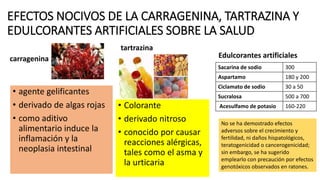 EFECTOS NOCIVOS DE LA CARRAGENINA, TARTRAZINA Y
EDULCORANTES ARTIFICIALES SOBRE LA SALUD
• agente gelificantes
• derivado de algas rojas
• como aditivo
alimentario induce la
inflamación y la
neoplasia intestinal
• Colorante
• derivado nitroso
• conocido por causar
reacciones alérgicas,
tales como el asma y
la urticaria
Edulcorantes artificiales
Sacarina de sodio 300
Aspartamo 180 y 200
Ciclamato de sodio 30 a 50
Sucralosa 500 a 700
Acesulfamo de potasio 160-220
tartrazina
carragenina
No se ha demostrado efectos
adversos sobre el crecimiento y
fertilidad, ni daños hispatológicos,
teratogenicidad o cancerogenicidad;
sin embargo, se ha sugerido
emplearlo con precaución por efectos
genotóxicos observados en ratones.
 