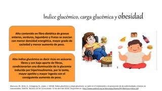Índice glucémico, carga glucémica y obesidad
Alto contenido en fibra dietética de granos
enteros, verduras, legumbres y frutas se asocian
con menor densidad energética, mayor grado de
saciedad y menor aumento de peso.
Alto índice glucémico es decir ricos en azúcares
libres y con bajo aporte de fibras,
condicionarían una disminución de la glucemia
inducida por hiperinsulinemia, por lo tanto,
mayor apetito y mayor ingesta con el
consiguiente aumento de peso.
Manuzza, M., Brito, G., Echegaray, N., López, L. (2018). Índice glucémico y carga glucémica: su valor en el tratamiento y la prevención de las enfermedades crónicas no
transmisibles. DIAETA. 36(162):10-18. [Consultado: 13 de abril del 2024]. Disponible en: http://www.aadynd.org.ar/descargas/diaeta/04-Manuzza-Indice.pdf
 