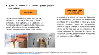  ¿Cómo el hambre y la saciedad pueden provocar
enfermedades?
Las personas con obesidad, se ha visto que hay
resistencia a la leptina, es decir que, la vía de
señalización de la leptina hacia el hipotálamo no
funciona correctamente, por lo tanto, no se puede
inducir a la saciedad, lo que causaría que la
persona siempre tenga la sensación de hambre.
OBESIDAD
TRASTORNOS DE LA
ALIMENTACIÓN
Biblioteca Nacional de Medicina. Centro Nacional de Información Biotecnológica. Fisiología, Obesidad Control Neurohormonal Del Apetito Y Saciedad. 2022.
Disponible en:: https://www.ncbi.nlm.nih.gov/books/NBK555906/
La anorexia y la bulimia nerviosa, son trastornos
de la alimentación, que tienen un componente
psicológico. En la actualidad se sabe que, estos
trastornos también tienen un componente
hormonal, ya que, tanto en la anorexia como en la
bulimia, se ha visto que las concentraciones de
grelina (hormona del hambre) en sangre, se
encuentran elevadas, en comparación de personas
con un estado nutricional óptimo.
 