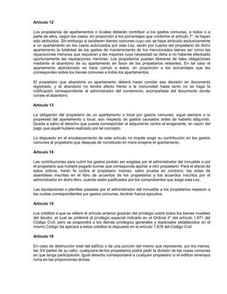 Artículo 12
Los propietarios de apartamentos o locales deberán contribuir a los gastos comunes, a todos o a
parte de ellos, según los casos, en proporción a los porcentajes que conforme el artículo 7°, le hayan
sido atribuidos. Sin embargo si existieren bienes comunes cuyo uso se haya atribuido exclusivamente
a un apartamento en los casos autorizados por esta Ley, serán por cuenta del propietario de dicho
apartamento la totalidad de los gastos de mantenimiento de los mencionados bienes así como las
reparaciones menores que requieran y las mayores cuya necesidad se deba a no haberse efectuado
oportunamente las reparaciones menores. Los propietarios pueden liberarse de tales obligaciones
mediante el abandono de su apartamento en favor de los propietarios restantes. En tal caso el
apartamento abandonado se hace común a éstos, en proporción a los porcentajes que les
corresponden sobre los bienes comunes a todos los apartamentos.
El propietario que abandone su apartamento deberá hacer constar esa decisión en documento
registrado, y el abandono no tendrá efecto frente a la comunidad hasta tanto no se haga la
notificación correspondiente al administrador del condominio, acompañada del documento donde
conste el abandono.
Artículo 13
La obligación del propietario de un apartamento o local por gastos comunes, sigue siempre a la
propiedad del apartamento o local, aún respecto de gastos causados antes de haberlo adquirido.
Queda a salvo el derecho que pueda corresponder al adquiriente contra el enajenante, en razón del
pago que aquél hubiere realizado por tal concepto.
Lo dispuesto en el encabezamiento de este artículo no impide exigir su contribución en los gastos
comunes al propietario que después de constituido en mora enajene el apartamento.
Artículo 14
Las contribuciones para cubrir los gastos podrán ser exigidas por el administrador del inmueble o por
el propietario que hubiere pagado sumas que corresponda aportar a otro propietario. Para el efecto de
estos cobros, harán fe contra el propietario moroso, salvo prueba en contrario, las actas de
asambleas inscritas en el libro de acuerdos de los propietarios y los acuerdos inscritos por el
administrador en dicho libro, cuando estén justificados por los comprobantes que exige esta Ley.
Las liquidaciones o planillas pasadas por el administrador del inmueble a los propietarios respecto a
las cuotas correspondientes por gastos comunes, tendrán fuerza ejecutiva.
Artículo 15
Los créditos a que se refiere el artículo anterior gozarán del privilegio sobre todos los bienes muebles
del deudor, el cual se preferirá al privilegio especial indicado en el Ordinal 4° del artículo 1.871 del
Código Civil; pero se pospondrá a los demás privilegios generales y especiales establecidos en el
mismo Código Se aplicará a estos créditos lo dispuesto en el artículo 1.876 del Código Civil.
Artículo 16
En caso de destrucción total del edificio o de una porción del mismo que represente, por los menos,
las 3/4 partes de su valor, cualquiera de los propietarios podrá pedir la división de las cosas comunes
en que tenga participación. Igual derecho corresponderá a cualquier propietario si el edificio amenaza
ruina en las proporciones dichas.
 