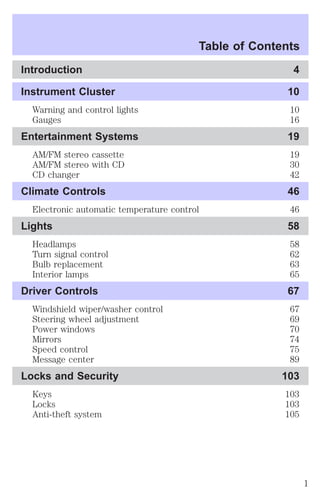 Table of Contents 
Introduction 4 
Instrument Cluster 10 
Warning and control lights 10 
Gauges 16 
Entertainment Systems 19 
AM/FM stereo cassette 19 
AM/FM stereo with CD 30 
CD changer 42 
Climate Controls 46 
Electronic automatic temperature control 46 
Lights 58 
Headlamps 58 
Turn signal control 62 
Bulb replacement 63 
Interior lamps 65 
Driver Controls 67 
Windshield wiper/washer control 67 
Steering wheel adjustment 69 
Power windows 70 
Mirrors 74 
Speed control 75 
Message center 89 
Locks and Security 103 
Keys 103 
Locks 103 
Anti-theft system 105 
1 
 