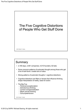 The Five Cognitive Distortions of People Who Get Stuff Done
© 2012 by SAPM / Michael Dearing. All rights reserved. 1
©2012 Michael C. Dearing
The Five Cognitive Distortions
of People Who Get Stuff Done
Summary
• 2,190 days, 2,481 companies, 4,515 founders, 62 bets
• Some common patterns of automatic thought among those who get
a lot of stuff done / create tons of value
• Strong patterns of automatic thoughts = cognitive distortions
• Cognitive distortions are filters or lenses that influence thinking,
shape interpretation of reality, basis for action
• The Big Five
o Personal exceptionalism
o Dichotomous thinking
o Correct overgeneralization
o Blank canvas thinking
o Schumpeterianism
©2012 Michael C. Dearing
 