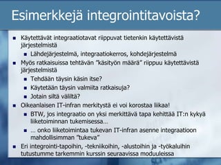 Esimerkkejä integrointitavoista?Käytettävät integraatiotavat riippuvat tietenkin käytettävistä järjestelmistäLähdejärjestelmä, integraatiokerros, kohdejärjestelmäMyös ratkaisuissa tehtävän ”käsityön määrä” riippuu käytettävistä järjestelmistäTehdään täysin käsin itse?Käytetään täysin valmiita ratkaisuja?Jotain siltä väliltä?Oikeanlaisen IT-infran merkitystä ei voi korostaa liikaa!BTW, jos integraatio on yksi merkittävä tapa kehittää IT:n kykyä liiketoiminnan tukemisessa…… onko liiketoimintaa tukevan IT-infran asenne integraatioon mahdollisimman ”tukeva”Eri integrointi-tapoihin, -tekniikoihin, -alustoihin ja -työkaluihin tutustumme tarkemmin kurssin seuraavissa moduuleissa