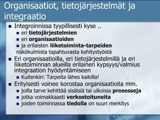 Organisaatiot, tietojärjestelmät ja integraatioIntegroinnissa tyypillisesti kyse ..eri tietojärjestelmien eri organisaatioiden ja erilaisten liiketoiminta-tarpeiden näkökulmista tapahtuvasta kehitystyöstäEri organisaatioilla, eri tietojärjestelmillä ja eri liiketoiminnan alueilla erilainen kypsyys/valmius integraation hyödyntämiseenKuitenkin: Tarpeita lähes kaikilla!Erityisesti voinee korostaa organisaatioita mm. joilla tarve kehittää sisäisiä tai ulkoisia prosessejajotka voimakkaasti verkostoituneitajoiden toiminnassa tiedolla on suuri merkitys 