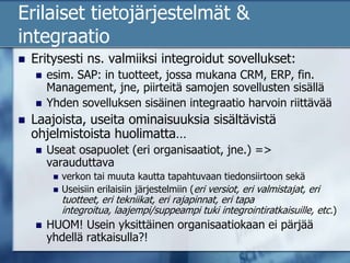 Erilaiset tietojärjestelmät & integraatioEritysesti ns. valmiiksi integroidut sovellukset: esim. SAP: in tuotteet, jossa mukana CRM, ERP, fin. Management, jne, piirteitä samojen sovellusten sisälläYhden sovelluksen sisäinen integraatio harvoin riittävääLaajoista, useita ominaisuuksia sisältävistä ohjelmistoista huolimatta…Useat osapuolet (eri organisaatiot, jne.) => varauduttava verkon tai muuta kautta tapahtuvaan tiedonsiirtoon sekä Useisiin erilaisiin järjestelmiin (eri versiot, eri valmistajat, eri tuotteet, eri tekniikat, eri rajapinnat, eri tapa integroitua, laajempi/suppeampi tuki integrointiratkaisuille, etc.)HUOM! Usein yksittäinen organisaatiokaan ei pärjää yhdellä ratkaisulla?!