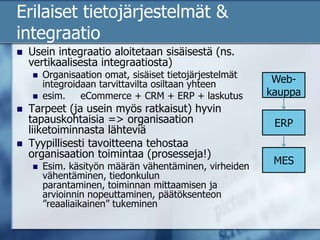 Erilaiset tietojärjestelmät & integraatioUsein integraatio aloitetaan sisäisestä (ns. vertikaalisesta integraatiosta)Organisaation omat, sisäiset tietojärjestelmät integroidaan tarvittavilta osiltaan yhteenesim. 	eCommerce + CRM + ERP + laskutusTarpeet (ja usein myös ratkaisut) hyvin tapauskohtaisia => organisaation liiketoiminnasta lähteviäTyypillisesti tavoitteena tehostaa organisaation toimintaa (prosesseja!)Esim. käsityön määrän vähentäminen, virheiden vähentäminen, tiedonkulun parantaminen, toiminnan mittaamisen ja arvioinnin nopeuttaminen, päätöksenteon ”reaaliaikainen” tukeminenWeb-kauppaERPMES