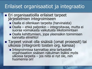 Erilaiset organisaatiot ja integraatioEri organisaatioilla erilaiset tarpeet järjestelmien integroimiseenOsalla ei ollenkaan tarpeita (harvinaista)Osalla – ehkä paljonkin – integroitavaa, mutta ei suoraa voimakasta vaikutusta liiketoimintaanOsalla kehittymisen, jopa yleensäkin toimimisen kannalta elinehto!Tarpeet voivat olla sisäisiä (omat prosessit) tai ulkoisia (integrointi toisten org. kanssa)Integroinnissa kannattaa aina tarkastella organisaation sisäisen näkulman lisäksi myös ulkoisia tarpeita – jos niitä ei nyt ole, niin huomenna on!
