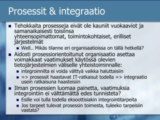 Prosessit & integraatioTehokkaita prosesseja eivät ole kauniit vuokaaviot ja samanaikaisesti toisiinsa yhteensopimattomat, toimintokohtaiset, erilliset järjestelmätWell.. Mikäs tilanne eri organisaatioissa on tällä hetkellä?Aidosti prosessiorientoitunut organisaatio asettaa voimakkaat vaatimukset käytössä olevien tietojärjestelmien väliselle yhteistoiminnalle: integroinnilta ei voida välttyä vaikka haluttaisiin=> prosessit haastavat IT-ratkaisut todella => integraatio usein ratkaisuna haasteisiinIlman prosessien luomaa painetta, vaatimuksia integrointiin ei välttämättä edes tunnisteta?Esille voi tulla todella eksoottisiakin integrointitarpeitaJos tarpeet tulevat prosessin toimesta, tuleeko tarpeisiin vastata?
