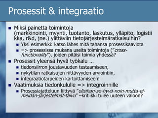 Prosessit & integraatioMiksi painetta toimintoja (markkinointi, myynti, tuotanto, laskutus, ylläpito, logistiikka, r&d, jne.) ylittäviin tietojärjestelmäratkaisuihin?Yksi esimerkki: katso lähes mitä tahansa prosessikaaviota => prosessissa mukana useita toimintoja (”cross-functionality”), joiden pitäisi toimia yhdessä?Prosessit yleensä hyvä työkalu …tiedonsiirron joustavuuden testaamiseen, nykytilan ratkaisujen riittävyyden arviointiin, integraatiotarpeiden kartoittamiseen!Vaatimuksia tiedonkululle => integroinnilleProsessiajatteluun liittyvä ”olisihan-se-hyvä-noin-mutta-ei-meidän-järjestelmät-taivu” –kritiikki tulee uuteen valoon?