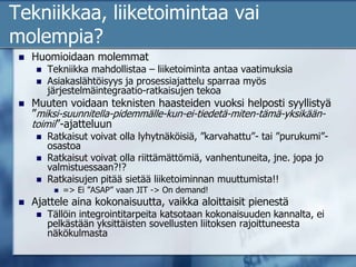 Tekniikkaa, liiketoimintaa vai molempia?Huomioidaan molemmatTekniikka mahdollistaa – liiketoiminta antaa vaatimuksiaAsiakaslähtöisyys ja prosessiajattelu sparraa myös järjestelmäintegraatio-ratkaisujen tekoaMuuten voidaan teknisten haasteiden vuoksi helposti syyllistyä ”miksi-suunnitella-pidemmälle-kun-ei-tiedetä-miten-tämä-yksikään-toimii”-ajatteluunRatkaisut voivat olla lyhytnäköisiä, ”karvahattu”- tai ”purukumi”-osastoaRatkaisut voivat olla riittämättömiä, vanhentuneita, jne. jopa jo valmistuessaan?!?Ratkaisujen pitää sietää liiketoiminnan muuttumista!!=> Ei ”ASAP” vaan JIT -> On demand!Ajattele aina kokonaisuutta, vaikka aloittaisit pienestäTällöin integrointitarpeita katsotaan kokonaisuuden kannalta, ei pelkästään yksittäisten sovellusten liitoksen rajoittuneesta näkökulmasta