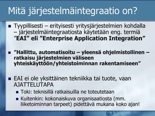 Mitä järjestelmäintegraatio on?Tyypillisesti – erityisesti yritysjärjestelmien kohdalla – järjestelmäintegraatiosta käytetään eng. termiä ”EAI” eli ”Enterprise Application Integration””Hallittu, automatisoitu – yleensä ohjelmistollinen – ratkaisu järjestelmien väliseen yhteiskäyttöön/yhteistoiminnan rakentamiseen”EAI ei ole yksittäinen tekniikka tai tuote, vaan AJATTELUTAPAToki: teknisillä ratkaisuilla ne toteutetaanKuitenkin: kokonaiskuva organisaatiosta (mm. liiketoiminnan tarpeet) pidettävä mukana koko ajan!