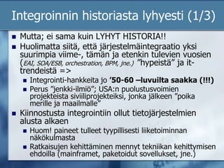 Integroinnin historiasta lyhyesti (1/3)Mutta; ei sama kuin LYHYT HISTORIA!!Huolimatta siitä, että järjestelmäintegraatio yksi suurimpia viime-, tämän ja etenkin tulevien vuosien (EAI, SOA/ESB, orchestration, BPM, jne.)  ”hypeistä” ja it-trendeistä =>Integrointi-hankkeita jo ’50-60 –luvuilta saakka (!!!)Perus ”jenkki-ilmiö”; USA:n puolustusvoimien projekteista siviiliprojekteiksi, jonka jälkeen ”poika merille ja maailmalle”Kiinnostusta integrointiin ollut tietojärjestelmien alusta alkaen Huom! paineet tulleet tyypillisesti liiketoiminnan näkökulmastaRatkaisujen kehittäminen mennyt tekniikan kehittymisen ehdoilla (mainframet, paketoidut sovellukset, jne.)
