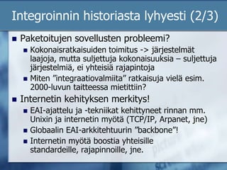 Integroinnin historiasta lyhyesti (2/3)Paketoitujen sovellusten probleemi?Kokonaisratkaisuiden toimitus -> järjestelmät laajoja, mutta suljettuja kokonaisuuksia – suljettuja järjestelmiä, ei yhteisiä rajapintojaMiten ”integraatiovalmiita” ratkaisuja vielä esim. 2000-luvun taitteessa mietittiin?Internetin kehityksen merkitys!EAI-ajattelu ja -tekniikat kehittyneet rinnan mm. Unixin ja internetin myötä (TCP/IP, Arpanet, jne) Globaalin EAI-arkkitehtuurin ”backbone”!Internetin myötä boostia yhteisille standardeille, rajapinnoille, jne. 