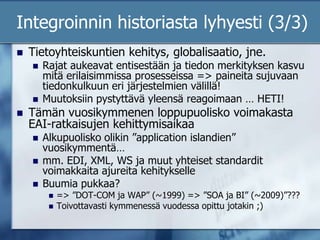 Integroinnin historiasta lyhyesti (3/3)Tietoyhteiskuntien kehitys, globalisaatio, jne. Rajat aukeavat entisestään ja tiedon merkityksen kasvu mitä erilaisimmissa prosesseissa => paineita sujuvaan tiedonkulkuun eri järjestelmien välillä!Muutoksiin pystyttävä yleensä reagoimaan … HETI!Tämän vuosikymmenen loppupuolisko voimakasta EAI-ratkaisujen kehittymisaikaa Alkupuolisko olikin ”application islandien” vuosikymmentä…mm. EDI, XML, WS ja muut yhteiset standardit voimakkaita ajureita kehitykselleBuumia pukkaa? => ”DOT-COM ja WAP” (~1999) => ”SOA ja BI” (~2009)”???Toivottavasti kymmenessä vuodessa opittu jotakin ;)
