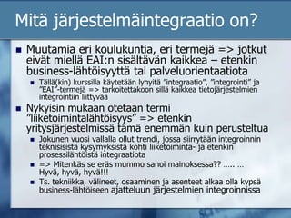 Mitä järjestelmäintegraatio on?Muutamia eri koulukuntia, eri termejä => jotkut eivät miellä EAI:n sisältävän kaikkea – etenkin business-lähtöisyyttä tai palveluorientaatiotaTällä(kin) kurssilla käytetään lyhyitä ”integraatio”, ”integrointi” ja ”EAI”-termejä => tarkoitettakoon sillä kaikkea tietojärjestelmien integrointiin liittyvääNykyisin mukaan otetaan termi ”liiketoimintalähtöisyys” => etenkin yritysjärjestelmissä tämä enemmän kuin perusteltuaJokunen vuosi vallalla ollut trendi, jossa siirrytään integroinnin teknisisistä kysymyksistä kohti liiketoiminta- ja etenkin prosessilähtöistä integraatiota=> Mitenkäs se eräs mummo sanoi mainoksessa?? ….. … Hyvä, hyvä, hyvä!!!Ts. tekniikka, välineet, osaaminen ja asenteet alkaa olla kypsä business-lähtöiseen ajatteluun järjestelmien integroinnissa