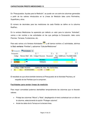 CAPACITACION PRESTO MEDICIONES 13
En “Presupuestos: Ayudas para la Medición”, se puede ver una serie de columnas generadas
a partir de los valores introducidos en la Líneas de Medición tales como Perímetros,
Superficies y otros.
El número de decimales para las mediciones de cada Partida se define en la columna
RedParc.
En la ventana Mediciones ha aparecido por defecto un valor para la columna “Actividad”,
vamos a dar nombre a las actividades en las que participa la Excavación, tales como
Piscinas, Terrazas, Fundaciones, etc.
Para esto vamos a la Ventana Actividades y allí damos nombre a 2 actividades, abrimos
la Sub ventana “Partidas” y aplicamos “Calcular/Mediciones”
El resultado es que ahora también tenemos el Presupuesto de la Actividad Piscinas y el
respaldo de las Partidas que la componen.
Facilidades para anotar líneas de medición
Para mayor comodidad podemos deshabilitar temporalmente las columnas que no llevarán
valores:
• Proteja las columnas "Altura" y “Nota”, desplegando el menú contextual con un click en
la columna, seleccionando la opción “Proteger columna”.
• Anote los datos de la Terraza en la tercera línea.
Página 10 de 23
 