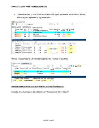 CAPACITACION PRESTO MEDICIONES 13
• Termine la línea, y note cómo ahora el cursor ya no se detiene en el campo "Altura",
sino que pasa a generar la siguiente línea:
Hemos seleccionado la Actividad correspondiente, veamos el resultado.
Insertar manualmente un subtotal de líneas de medición.
Se debe desactivar opción de subtotales en “Propiedades Obra: Cálculo"
Página 11 de 23
 