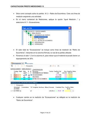 CAPACITACION PRESTO MEDICIONES 13
• Sitúe como concepto activo la partida A1.3 – Retiro de Escombros. Cree una línea de
medición asignando una actividad.
• En el menú contextual de Mediciones, aplique la opción “Igual Medición…” y
seleccione A1.1 - Excavaciones.
• El valor total de “Excavaciones” se incluye como línea de medición de “Retiro de
Escombros”, indicando en la columna fórmula, la ruta de la partida utilizada
• Ponemos el valor 1,3 en la columna A, para indicar que el material excavado tienen un
esponjamiento de 30%.
• Cualquier cambio en la medición de “Excavaciones” se reflejará en la medición de
“Retiro de Escombros”.
Página 14 de 23
 