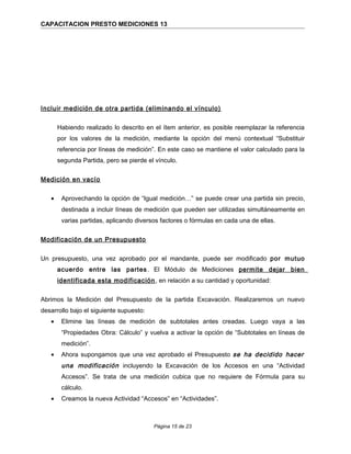 CAPACITACION PRESTO MEDICIONES 13
Incluir medición de otra partida (eliminando el vínculo)
Habiendo realizado lo descrito en el ítem anterior, es posible reemplazar la referencia
por los valores de la medición, mediante la opción del menú contextual “Substituir
referencia por líneas de medición”. En este caso se mantiene el valor calculado para la
segunda Partida, pero se pierde el vínculo.
Medición en vacío
• Aprovechando la opción de “Igual medición…” se puede crear una partida sin precio,
destinada a incluir líneas de medición que pueden ser utilizadas simultáneamente en
varias partidas, aplicando diversos factores o fórmulas en cada una de ellas.
Modificación de un Presupuesto
Un presupuesto, una vez aprobado por el mandante, puede ser modificado por mutuo
acuerdo entre las partes. El Módulo de Mediciones permite dejar bien
identificada esta modificación, en relación a su cantidad y oportunidad:
Abrimos la Medición del Presupuesto de la partida Excavación. Realizaremos un nuevo
desarrollo bajo el siguiente supuesto:
• Elimine las líneas de medición de subtotales antes creadas. Luego vaya a las
“Propiedades Obra: Cálculo” y vuelva a activar la opción de “Subtotales en líneas de
medición”.
• Ahora supongamos que una vez aprobado el Presupuesto se ha decidido hacer
una modificación incluyendo la Excavación de los Accesos en una “Actividad
Accesos”. Se trata de una medición cubica que no requiere de Fórmula para su
cálculo.
• Creamos la nueva Actividad “Accesos” en “Actividades”.
Página 15 de 23
 