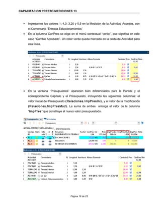 CAPACITACION PRESTO MEDICIONES 13
• Ingresamos los valores 1; 4,0; 3,20 y 0,5 en la Medición de la Actividad Accesos, con
el Comentario “Entrada Estacionamientos”
• En la columna CanPres se elige en el menú contextual “verde”, que significa en este
caso “Cambio Aprobado”. Un color verde queda marcado en la celda de Actividad para
esa línea.
• En la ventana “Presupuestos” aparecen bien diferenciados para la Partida y el
correspondiente Capítulo y el Presupuesto, incluyendo las siguientes columnas: el
valor inicial del Presupuesto (Relaciones.ImpPresIni), y el valor de la modificación
(Relaciones.ImpPresMod). La suma de ambas entrega el valor de la columna
“ImpPres” que constituye el nuevo valor presupuestado.
Página 16 de 23
 