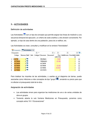 CAPACITACION PRESTO MEDICIONES 13
3.- ACTIVIDADES
Definición de actividades
Las Actividades son un tipo de concepto que permite asignar las líneas de medición a una
secuencia temporal de ejecución, un criterio de costo analítico u otra división conveniente. Por
ejemplo, un tipo de casa dentro de una población, pisos de un edificio, etc.
Las Actividades se crean, consultan y modifican en la ventana "Actividades".
Para totalizar los importes de las actividades, o usarlas en el diagrama de barras, puede
asociarlas como inferiores a más conceptos de tipo “grupo” , anulando su precio para que
no afecten al presupuesto total de la obra.
Asignación de actividades
• Las actividades sirven para organizar las mediciones de una o de varias unidades de
obra en grupos.
• Teniendo abierta la sub Ventana Mediciones en Presupuesto, ponemos como
concepto activo "A1.1 Excavaciones"
Página 19 de 23
 