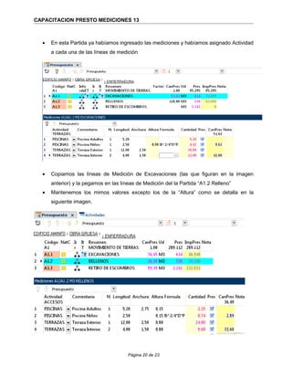 CAPACITACION PRESTO MEDICIONES 13
• En esta Partida ya habíamos ingresado las mediciones y habíamos asignado Actividad
a cada una de las líneas de medición
• Copiamos las líneas de Medición de Excavaciones (las que figuran en la imagen
anterior) y la pegamos en las líneas de Medición del la Partida “A1.2 Relleno”
• Mantenemos los mimos valores excepto los de la “Altura” como se detalla en la
siguiente imagen.
Página 20 de 23
 