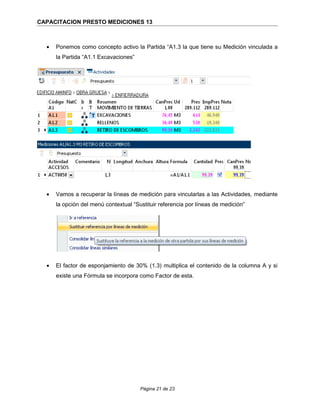 CAPACITACION PRESTO MEDICIONES 13
• Ponemos como concepto activo la Partida “A1.3 la que tiene su Medición vinculada a
la Partida “A1.1 Excavaciones”
• Vamos a recuperar la líneas de medición para vincularlas a las Actividades, mediante
la opción del menú contextual “Sustituir referencia por líneas de medición”
• El factor de esponjamiento de 30% (1.3) multiplica el contenido de la columna A y si
existe una Fórmula se incorpora como Factor de esta.
Página 21 de 23
 