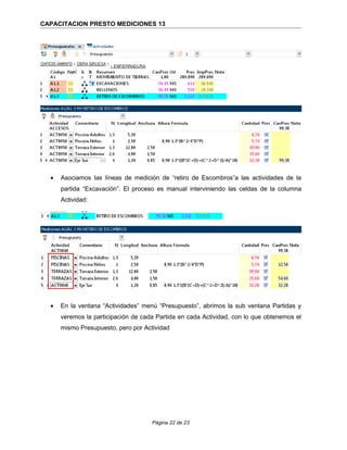 CAPACITACION PRESTO MEDICIONES 13
• Asociamos las líneas de medición de “retiro de Escombros”a las actividades de la
partida “Excavación”. El proceso es manual interviniendo las celdas de la columna
Actividad:
• En la ventana “Actividades” menú “Presupuesto”, abrimos la sub ventana Partidas y
veremos la participación de cada Partida en cada Actividad, con lo que obtenemos el
mismo Presupuesto, pero por Actividad
Página 22 de 23
 