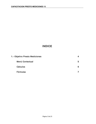 CAPACITACION PRESTO MEDICIONES 13
INDICE
1.- Objetivo Presto Mediciones 4
Menú Contextual 5
Cálculos 6
Fórmulas 7
Página 3 de 23
 