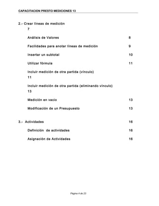 CAPACITACION PRESTO MEDICIONES 13
2.- Crear líneas de medición
7
Análisis de Valores 8
Facilidades para anotar líneas de medición 9
Insertar un subtotal 10
Utilizar fórmula 11
Incluir medición de otra partida (vínculo)
11
Incluir medición de otra partida (eliminando vínculo)
13
Medición en vacio 13
Modificación de un Presupuesto 13
3.- Actividades 16
Definición de actividades 16
Asignación de Actividades 16
Página 4 de 23
 