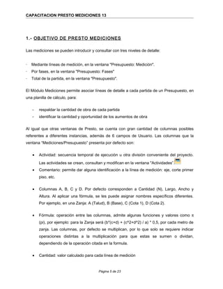 CAPACITACION PRESTO MEDICIONES 13
1.- OBJETIVO DE PRESTO MEDICIONES
Las mediciones se pueden introducir y consultar con tres niveles de detalle:
· Mediante líneas de medición, en la ventana "Presupuesto: Medición".
· Por fases, en la ventana "Presupuesto: Fases"
· Total de la partida, en la ventana "Presupuesto".
El Módulo Mediciones permite asociar líneas de detalle a cada partida de un Presupuesto, en
una planilla de cálculo, para:
- respaldar la cantidad de obra de cada partida
- identificar la cantidad y oportunidad de los aumentos de obra
Al igual que otras ventanas de Presto, se cuenta con gran cantidad de columnas posibles
referentes a diferentes instancias, además de 6 campos de Usuario. Las columnas que la
ventana “Mediciones/Presupuesto” presenta por defecto son:
• Actividad: secuencia temporal de ejecución u otra división conveniente del proyecto.
Las actividades se crean, consultan y modifican en la ventana "Actividades”.
• Comentario: permite dar alguna identificación a la línea de medición: eje, corte primer
piso, etc.
• Columnas A, B, C y D. Por defecto corresponden a Cantidad (N), Largo, Ancho y
Altura. Al aplicar una fórmula, se les puede asignar nombres específicos diferentes.
Por ejemplo, en una Zanja: A (Talud), B (Base), C (Cota 1), D (Cota 2).
• Fórmula: operación entre las columnas, admite algunas funciones y valores como π
(pi), por ejemplo: para la Zanja será (b*(c+d) + (c^2+d^2) / a) * 0,5, por cada metro de
zanja. Las columnas, por defecto se multiplican, por lo que solo se requiere indicar
operaciones distintas a la multiplicación para que estas se sumen o dividan,
dependiendo de la operación citada en la formula.
• Cantidad: valor calculado para cada línea de medición
Página 5 de 23
 