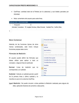 CAPACITACION PRESTO MEDICIONES 13
• CanPress: cantidad total de la Partida (en la cabecera) y sub totales parciales por
Actividad
• Nota: comentario del usuario para cada línea.
Menú Contextual
Además de las funciones típicas de otros
menús contextuales, este menú incluye
funciones propias tales como:
Fórmulas de Medición:
El usuario puede definir las fórmulas que
desee utilizar para aplicar a todo un
concepto, o alguna línea en particular
Normal: Línea de medición que no
corresponde a un subtotal.
Subtotal: Calcula un subtotal parcial a partir
de la primera línea o último subtotal y lo
inscribe en azul en la columna CanPres.
Igual Medición: Se puede vincular a otras partidas la Medición realizada para alguna de
ellas, aplicando factores de aumento o descuento.
Página 6 de 23
 