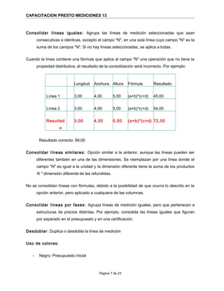 CAPACITACION PRESTO MEDICIONES 13
Consolidar líneas iguales: Agrupa las líneas de medición seleccionadas que sean
consecutivas e idénticas, excepto el campo "N", en una sola línea cuyo campo "N" es la
suma de los campos "N". Si no hay líneas seleccionadas, se aplica a todas.
Cuando la línea contiene una fórmula que aplica al campo "N" una operación que no tiene la
propiedad distributiva, el resultado de la consolidación será incorrecto. Por ejemplo:
Longitud Anchura Altura Fórmula Resultado
Línea 1 3,00 4,00 5,00 (a+b)*(c+d) 45,00
Línea 2 3,00 4,00 5,00 (a+b)*(c+d) 54,00
Resultad
o
3,00 4,00 5,00 (a+b)*(c+d) 72,00
Resultado correcto: 99,00
Consolidar líneas similares: Opción similar a la anterior, aunque las líneas pueden ser
diferentes también en una de las dimensiones. Se reemplazan por una línea donde el
campo "N" es igual a la unidad y la dimensión diferente tiene la suma de los productos
N * dimensión diferente de las refundidas.
No se consolidan líneas con fórmulas, debido a la posibilidad de que ocurra lo descrito en la
opción anterior, pero aplicado a cualquiera de las columnas.
Consolidar líneas por fases: Agrupa líneas de medición iguales, pero que pertenecen a
estructuras de precios distintas. Por ejemplo, consolida las líneas iguales que figuran
por separado en el presupuesto y en una certificación.
Desdoblar: Duplica o desdobla la línea de medición
Uso de colores:
- Negro: Presupuesto inicial
Página 7 de 23
 
