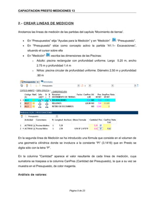 CAPACITACION PRESTO MEDICIONES 13
2.- CREAR LINEAS DE MEDICION
Anotamos las líneas de medición de las partidas del capítulo 'Movimiento de tierras'.
• En “Presupuestos” elija “Ayudas para la Medición” y en “Medición” “Presupuesto”.
• En "Presupuesto" sitúe como concepto activo la partida “A1.1– Excavaciones”,
situando el cursor sobre ella
• En "Medición" escriba las dimensiones de las Piscinas:
o Adulto: piscina rectangular con profundidad uniforme. Largo 5.20 m, ancho
2.75 m y profundidad 1.4 m
o Niños: piscina circular de profundidad uniforme. Diámetro 2,50 m y profundidad
.90 m
En la segunda línea de Medición se ha introducido una fórmula que consiste en el volumen de
una geometría cilíndrica donde se involucra a la constante “Pi” (3.1416) que en Presto se
digita sólo con la letra “P”.
En la columna "Cantidad" aparece el valor resultante de cada línea de medición, cuya
sumatoria se traspasa a la columna CanPres (Cantidad del Presupuesto), la que a su vez se
muestra en el Presupuesto, de color magenta.
Análisis de valores:
Página 9 de 23
 