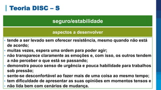 Teoria DISC – S
aspectos a desenvolver
 tende a ser levado sem oferecer resistência, mesmo quando não está
de acordo;
 muitas vezes, espera uma ordem para poder agir;
 não transparece claramente as emoções e, com isso, os outros tendem
a não perceber o que está se passando;
 demonstra pouco senso de urgência e pouca habilidade para trabalhos
sob pressão;
 sente-se desconfortável ao fazer mais de uma coisa ao mesmo tempo;
 tem dificuldade de apresentar as suas opiniões em momentos tensos e
 não lida bem com cenários de mudança.
seguro/estabilidade
 