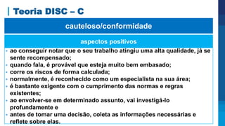 Teoria DISC – C
aspectos positivos
 ao conseguir notar que o seu trabalho atingiu uma alta qualidade, já se
sente recompensado;
 quando fala, é provável que esteja muito bem embasado;
 corre os riscos de forma calculada;
 normalmente, é reconhecido como um especialista na sua área;
 é bastante exigente com o cumprimento das normas e regras
existentes;
 ao envolver-se em determinado assunto, vai investigá-lo
profundamente e
 antes de tomar uma decisão, coleta as informações necessárias e
reflete sobre elas.
cauteloso/conformidade
 