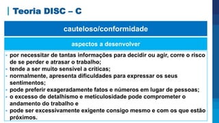 Teoria DISC – C
aspectos a desenvolver
 por necessitar de tantas informações para decidir ou agir, corre o risco
de se perder e atrasar o trabalho;
 tende a ser muito sensível a críticas;
 normalmente, apresenta dificuldades para expressar os seus
sentimentos;
 pode preferir exageradamente fatos e números em lugar de pessoas;
 o excesso de detalhismo e meticulosidade pode comprometer o
andamento do trabalho e
 pode ser excessivamente exigente consigo mesmo e com os que estão
próximos.
cauteloso/conformidade
 