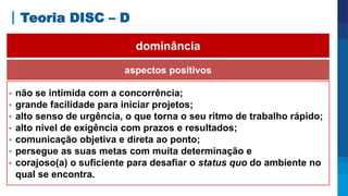 Teoria DISC – D
aspectos positivos
 não se intimida com a concorrência;
 grande facilidade para iniciar projetos;
 alto senso de urgência, o que torna o seu ritmo de trabalho rápido;
 alto nível de exigência com prazos e resultados;
 comunicação objetiva e direta ao ponto;
 persegue as suas metas com muita determinação e
 corajoso(a) o suficiente para desafiar o status quo do ambiente no
qual se encontra.
dominância
 