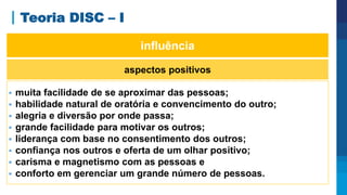 Teoria DISC – I
aspectos positivos
 muita facilidade de se aproximar das pessoas;
 habilidade natural de oratória e convencimento do outro;
 alegria e diversão por onde passa;
 grande facilidade para motivar os outros;
 liderança com base no consentimento dos outros;
 confiança nos outros e oferta de um olhar positivo;
 carisma e magnetismo com as pessoas e
 conforto em gerenciar um grande número de pessoas.
influência
 
