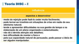 Teoria DISC – I
aspectos a desenvolver
 medo da rejeição pode fazê-lo ceder muito facilmente;
 pode tornar-se irrealista em situações de crise em razão do seu
otimismo natural;
 tende a apresentar dificuldades na sua gestão do tempo e na
elaboração de um plano organizado e sistematizado;
 não dá a devida atenção aos detalhes;
 tem dificuldade de manter o foco e
 pela sua capacidade natural de persuasão, pode passar a ideia de
ser alguém manipulador.
influência
 