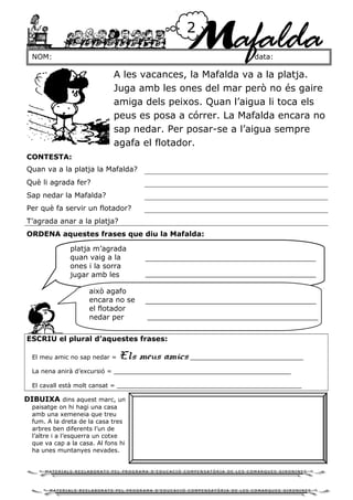 NOM: data:
2
Mafalda
A les vacances, la Mafalda va a la platja.
Juga amb les ones del mar però no és gaire
amiga dels peixos. Quan l’aigua li toca els
peus es posa a córrer. La Mafalda encara no
sap nedar. Per posar-se a l’aigua sempre
agafa el flotador.
CONTESTA:
Quan va a la platja la Mafalda?
Què li agrada fer?
Sap nedar la Mafalda?
Per què fa servir un flotador?
T’agrada anar a la platja?
ORDENA aquestes frases que diu la Mafalda:
ESCRIU el plural d’aquestes frases:
El meu amic no sap nedar = Els meus amics ______________________________
La nena anirà d’excursió = _______________________________________________
El cavall està molt cansat = _________________________________________________
DIBUIXA dins aquest marc, un
paisatge on hi hagi una casa
amb una xemeneia que treu
fum. A la dreta de la casa tres
arbres ben diferents l’un de
l’altre i a l’esquerra un cotxe
que va cap a la casa. Al fons hi
ha unes muntanyes nevades.
platja m’agrada
quan vaig a la
ones i la sorra
jugar amb les
això agafo
encara no se
el flotador
nedar per
M A T E R I A L S R E E L A B O R A T S P E L P R O G R A M A D ’ E D U C A C I Ó C O M P E N S A T Ò R I A D E L E S C O M A R Q U E S G I R O N I N E S
M A T E R I A L S R E E L A B O R A T S P E L P R O G R A M A D ’ E D U C A C I Ó C O M P E N S A T Ò R I A D E L E S C O M A R Q U E S G I R O N I N E S
 