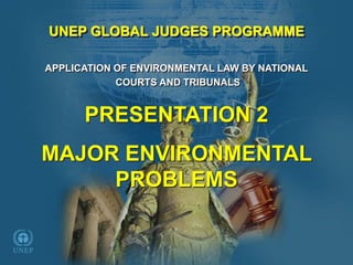APPLICATION OF ENVIRONMENTAL LAW BY NATIONAL 
COURTS AND TRIBUNALS 
PRESENTATION 2 
MAJOR ENVIRONMENTAL PROBLEMSUNEP GLOBAL JUDGES PROGRAMME  