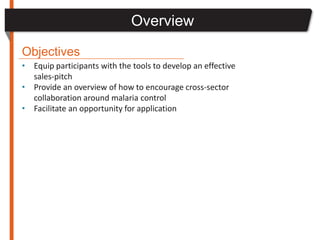 Overview
Objectives
• Equip participants with the tools to develop an effective
  sales-pitch
• Provide an overview of how to encourage cross-sector
  collaboration around malaria control
• Facilitate an opportunity for application
 