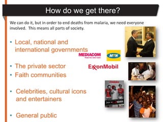 How do we get there?
We can do it, but in order to end deaths from malaria, we need everyone
involved. This means all parts of society.


• Local, national and
  international governments

• The private sector
• Faith communities

• Celebrities, cultural icons
  and entertainers

• General public
 
