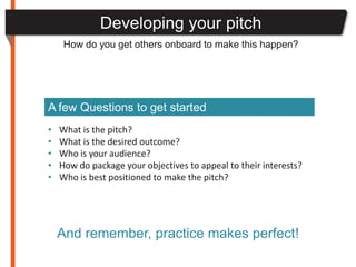 Developing your pitch
     How do you get others onboard to make this happen?




A few Questions to get started
•   What is the pitch?
•   What is the desired outcome?
•   Who is your audience?
•   How do package your objectives to appeal to their interests?
•   Who is best positioned to make the pitch?




    And remember, practice makes perfect!
 