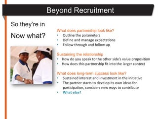 Beyond Recruitment
So they’re in
                  What does partnership look like?
Now what?         • Outline the parameters
                  • Define and manage expectations
                  • Follow through and follow up

                  Sustaining the relationship
                  • How do you speak to the other side’s value proposition
                  • How does this partnership fit into the larger context

                  What does long-term success look like?
                  • Sustained interest and investment in the initiative
                  • The partner starts to develop its own ideas for
                    participation, considers new ways to contribute
                  • What else?
 