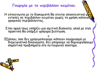 Γνωριμία με το περιβάλλον κειμένου
Η επικοινωνία με το διακομιστή θα γίνεται αποκλειστικά με
εντολές σε περιβάλλον κειμένου χωρίς τη χρήση κάποιου
γραφικού περιβάλλοντος.
Στην αρχή ίσως υπάρξει μια σχετική δυσκολία, αλλά με λίγη
πρακτική θα υπάρξει γρήγορα βελτίωση.
Εξάλλου, όσο δεν χρησιμοποιούμε κάποιον λογαριασμό με
διαχειριστικά δικαιώματα, δεν μπορούμε να δημιουργήσουμε
σημαντικά προβλήματα στο λειτουργικό σύστημα.
 