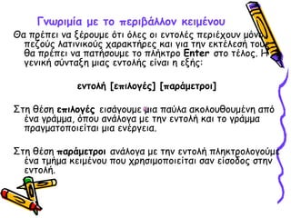 Γνωριμία με το περιβάλλον κειμένου
Θα πρέπει να ξέρουμε ότι όλες οι εντολές περιέχουν μόνο
πεζούς λατινικούς χαρακτήρες και για την εκτέλεσή τους
θα πρέπει να πατήσουμε το πλήκτρο Enter στο τέλος. Η
γενική σύνταξη μιας εντολής είναι η εξής:
εντολή [επιλογές] [παράμετροι]
Στη θέση επιλογές εισάγουμε μια παύλα ακολουθουμένη από
ένα γράμμα, όπου ανάλογα με την εντολή και το γράμμα
πραγματοποιείται μια ενέργεια.
Στη θέση παράμετροι ανάλογα με την εντολή πληκτρολογούμε
ένα τμήμα κειμένου που χρησιμοποιείται σαν είσοδος στην
εντολή.
 